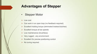 • Stepper Motor
 Low cost
 Can work in an open loop (no feedback required)
 Excellent holding torque (eliminated brakes/clutches)
 Excellent torque at low speeds
 Low maintenance (brushless)
 Very rugged - any environment
 Excellent for precise positioning control
 No tuning required
Advantages of Stepper
 