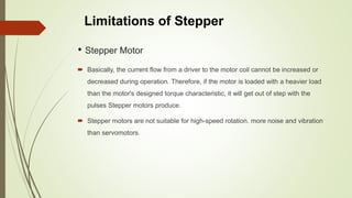 • Stepper Motor
 Basically, the current flow from a driver to the motor coil cannot be increased or
decreased during operation. Therefore, if the motor is loaded with a heavier load
than the motor's designed torque characteristic, it will get out of step with the
pulses Stepper motors produce.
 Stepper motors are not suitable for high-speed rotation. more noise and vibration
than servomotors.
Limitations of Stepper
 