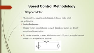 • Stepper Motor
 There are three ways to control speed of stepper motor which
are as following:
1. Series Resistance
 Stepper motors operate based on input. Speed and current are directly
proportional to each other.
 By placing a resistor in series with the motor as in Figure, the supplied current
limited. V=I*R explains this outcome.
Speed Control Methodology
 