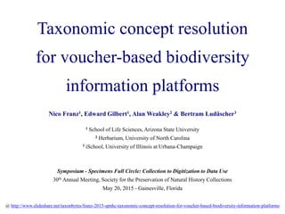Taxonomic concept resolution
for voucher-based biodiversity
information platforms
Nico Franz1, Edward Gilbert1, Alan Weakley2 & Bertram Ludäscher3
1 School of Life Sciences, Arizona State University
2 Herbarium, University of North Carolina
3 iSchool, University of Illinois at Urbana-Champaign
Symposium - Specimens Full Circle: Collection to Digitization to Data Use
30th Annual Meeting, Society for the Preservation of Natural History Collections
May 20, 2015 - Gainesville, Florida
@ http://www.slideshare.net/taxonbytes/franz-2015-spnhc-taxonomic-concept-resolution-for-voucherbased-biodiversity-information-platforms
 