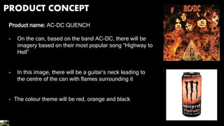 PRODUCT CONCEPT
Product name: AC-DC QUENCH
- On the can, based on the band AC-DC, there will be
imagery based on their most popular song “Highway to
Hell”
- In this image, there will be a guitar’s neck leading to
the centre of the can with flames surrounding it
- The colour theme will be red, orange and black