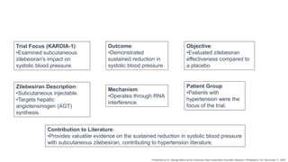 Trial Focus (KARDIA-1):
•Examined subcutaneous
zilebesiran's impact on
systolic blood pressure.
Outcome:
•Demonstrated
sustained reduction in
systolic blood pressure.
Patient Group:
•Patients with
hypertension were the
focus of the trial.
Zilebesiran Description:
•Subcutaneous injectable.
•Targets hepatic
angiotensinogen (AGT)
synthesis.
Mechanism:
•Operates through RNA
interference.
Objective:
•Evaluated zilebesiran
effectiveness compared to
a placebo.
Contribution to Literature:
•Provides valuable evidence on the sustained reduction in systolic blood pressure
with subcutaneous zilebesiran, contributing to hypertension literature.
Presented by Dr. George Bakris at the American Heart Association Scientific Sessions, Philadelphia, PA, November 11, 2023
 