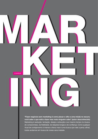 “Fazer negócios sem marketing é como piscar o olho a uma miúda no escuro;
você sabe o que está a fazer mas mais ninguém sabe” (autor desconhecido)
Marketing é sedução, tentação, desejo e atracção e ao mesmo tempo é a busca
do compromisso, da fidelidade, de relações longas e de confiança. Como qualquer
ritual de cortejamento é intenso e feroz mas é uma busca que vale a pena: afinal,
todos andamos em busca da nossa cara-metade.
 