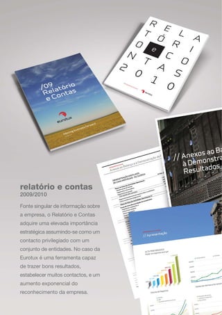 relatório e contas
Fonte singular de informação sobre
a empresa, o Relatório e Contas
adquire uma elevada importância
estratégica assumindo-se como um
contacto privilegiado com um
conjunto de entidades. No caso da
Eurotux é uma ferramenta capaz
de trazer bons resultados,
estabelecer muitos contactos, e um
aumento exponencial do
reconhecimento da empresa.
2009/2010
 