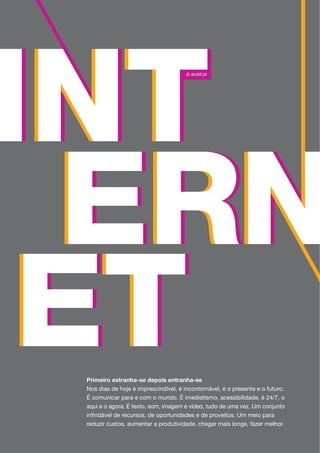 Primeiro estranha-se depois entranha-se
Nos dias de hoje é imprescindível, é incontornável, é o presente e o futuro.
É comunicar para e com o mundo. É imediatismo, acessibilidade, é 24/7, o
aqui e o agora. É texto, som, imagem e vídeo, tudo de uma vez. Um conjunto
infindável de recursos, de oportunidades e de proveitos. Um meio para
reduzir custos, aumentar a produtividade, chegar mais longe, fazer melhor.
 