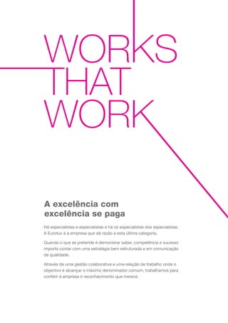 A excelência com
excelência se paga
Há especialistas e especialistas e há os especialistas dos especialistas.
A Eurotux é a empresa que dá razão a esta última categoria.
Quando o que se pretende é demonstrar saber, competência e sucesso
importa contar com uma estratégia bem estruturada e em comunicação
de qualidade.
Através de uma gestão colaborativa e uma relação de trabalho onde o
objectivo é alcançar o máximo denominador comum, trabalhamos para
conferir à empresa o reconhecimento que merece.
 