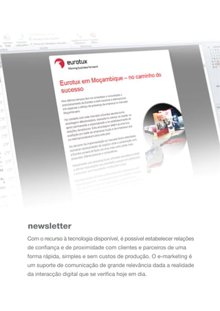 newsletter
Com o recurso à tecnologia disponível, é possível estabelecer relações
de confiança e de proximidade com clientes e parceiros de uma
forma rápida, simples e sem custos de produção. O e-marketing é
um suporte de comunicação de grande relevância dada a realidade
da interacção digital que se verifica hoje em dia.
 