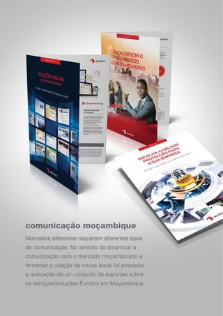 comunicação moçambique
Mercados diferentes requerem diferentes tipos
de comunicação. No sentido de dinamizar a
comunicação com o mercado moçambicano e
fomentar a criação de novos leads foi proposta
a realização de um conjunto de suportes sobre
os serviços/soluções Eurotux em Moçambique.
 