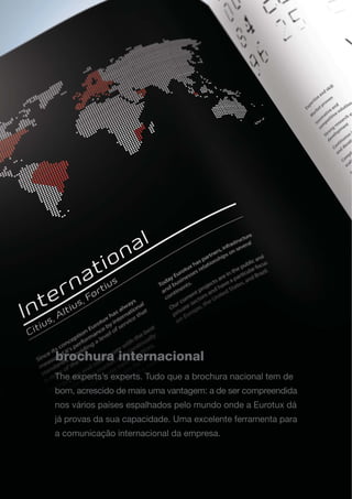 brochura internacional
The experts’s experts. Tudo que a brochura nacional tem de
bom, acrescido de mais uma vantagem: a de ser compreendida
nos vários países espalhados pelo mundo onde a Eurotux dá
já provas da sua capacidade. Uma excelente ferramenta para
a comunicação internacional da empresa.
 