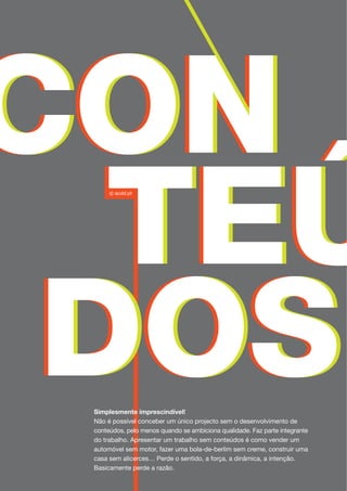 Simplesmente imprescindível!
Não é possível conceber um único projecto sem o desenvolvimento de
conteúdos, pelo menos quando se ambiciona qualidade. Faz parte integrante
do trabalho. Apresentar um trabalho sem conteúdos é como vender um
automóvel sem motor, fazer uma bola-de-berlim sem creme, construir uma
casa sem alicerces… Perde o sentido, a força, a dinâmica, a intenção.
Basicamente perde a razão.
 