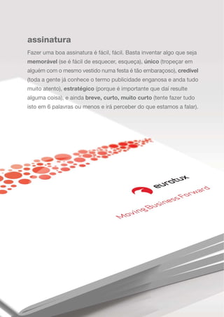 assinatura
Fazer uma boa assinatura é fácil, fácil. Basta inventar algo que seja
memorável (se é fácil de esquecer, esqueça), único (tropeçar em
alguém com o mesmo vestido numa festa é tão embaraçoso), credível
(toda a gente já conhece o termo publicidade enganosa e anda tudo
muito atento), estratégico (porque é importante que daí resulte
alguma coisa), e ainda breve, curto, muito curto (tente fazer tudo
isto em 6 palavras ou menos e irá perceber do que estamos a falar).
 