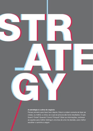 A estratégia é a alma do negócio
Pensar primeiro para fazer bem depois. Esta é a ordem correcta de fazer as
coisas, ou melhor, a única, se o que se procura são bons resultados. O quê,
Quem? Onde? Quando? Como? Porquê? Obter as informações, conhecer
as opções para melhor distinguir uma boa de uma má decisão, para melhor
escolher o caminho a seguir.
 