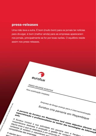 press-releases
Uma mão lava a outra. É bom (muito bom) para os jornais ter notícias
para divulgar, é bom (melhor ainda) para as empresas aparecerem
nos jornais, principalmente se for por boas razões. O equilíbrio reside
assim nos press-releases.
 