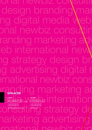 ional newbiz consultin
design branding mar
ng digital media web
onal newbiz consultin
randing marketing adv
web international newb
ng strategy design bra
ng advertising digital m
ernational newbiz cons
branding marketing ad
media web internation
consulting strategy de
marketing advertising
Portugal
R. Pe António Vieira, n.º 90
4710-412 Braga - Portugal
(+351) 253 248 579
(+351) 938 454 798
villa@acdd.pt
Angola
Lar do Patriota, Casa 126 B
Bairro de Benfica - Luanda - Angola
(+244) 923 039 910
(+244) 918 348 756
marketing@gfnconsulting.com
 