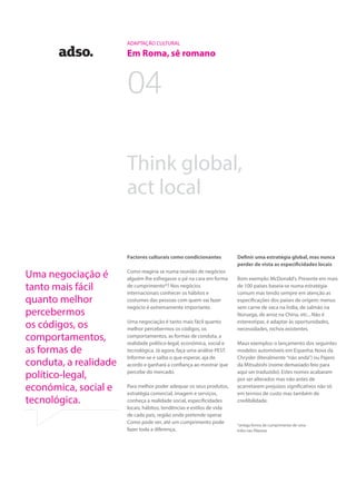 04
ADAPTAÇÃO CULTURAL
Em Roma, sê romano
Think global,
act local
Definir uma estratégia global, mas nunca
perder de vista as especificidades locais
Bom exemplo: McDonald’s. Presente em mais
de 100 países baseia-se numa estratégia
comum mas tendo sempre em atenção as
especificações dos países de origem: menus
sem carne de vaca na Índia, de salmão na
Noruega, de arroz na China, etc... Não é
estereotipar, é adaptar às oportunidades,
necessidades, nichos existentes.
Maus exemplos: o lançamento dos seguintes
modelos automóveis em Espanha: Nova da
Chrysler (literalmente “não anda”) ou Pajero
da Mitsubishi (nome demasiado feio para
aqui ser traduzido). Estes nomes acabaram
por ser alterados mas não antes de
acarretarem prejuízos significativos não só
em termos de custo mas também de
credibilidade.
Factores culturais como condicionantes
Como reagiria se numa reunião de negócios
alguém lhe esfregasse o pé na cara em forma
de cumprimento*? Nos negócios
internacionais conhecer os hábitos e
costumes das pessoas com quem vai fazer
negócio é extremamente importante.
Uma negociação é tanto mais fácil quanto
melhor percebermos os códigos, os
comportamentos, as formas de conduta, a
realidade político-legal, económica, social e
tecnológica. Já agora, faça uma análise PEST.
Informe-se e saiba o que esperar, aja de
acordo e ganhará a confiança ao mostrar que
percebe do mercado.
Para melhor poder adequar os seus produtos,
estratégia comercial, imagem e serviços,
conheça a realidade social, especificidades
locais, hábitos, tendências e estilos de vida
de cada país, região onde pretende operar.
Como pode ver, até um cumprimento pode
fazer toda a diferença.
*antiga forma de cumprimento de uma
tribo nas filipinas
Uma negociação é
tanto mais fácil
quanto melhor
percebermos
os códigos, os
comportamentos,
as formas de
conduta, a realidade
político-legal,
económica, social e
tecnológica.
 