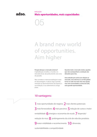 EVOLUÇÃO
Mais oportunidades, mais capacidades
Quando todo o mercado evolui, aqueles
que não acompanham a evolução são
deixados para trás.
Uma atitude pró-activa em relação ao
mercado, uma abertura à corrida global
torna-se cada vez mais não uma opção,
mas uma necessidade e acima de tudo,
uma grande oportunidade.
A brand new world
of opportunities.
Aim higher
Porquê abraçar o mercado externo?
A globalização encolheu o mundo e os
mercados locais são praticamente uma coisa
do passado.
Não considerar a internacionalização é estar
em desvantagem, é colocar, logo à partida,
restrições ao desenvolvimento da empresa, à
sua evolução, à sua sobrevivência a longo
prazo.
1mais oportunidades de negócio 2mais clientes potenciais
3mais fornecedores 4mais parceiros 5redução de custos e maior
rentabilidade 6sinergias e economias de escala 7dispersão/
redução do risco 8 prolongamento do ciclo de vida dos produtos
9maior visibilidade e reconhecimento 10 dimensão,
sustentabilidade e competitividade 10
10 vantagens:
05
 