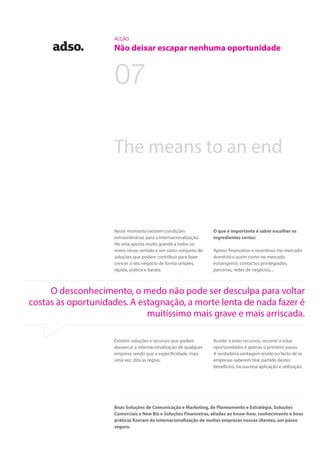 ACÇÃO
Não deixar escapar nenhuma oportunidade
O que é importante é saber escolher os
ingredientes certos:
Apoios financeiros e incentivos (no mercado
doméstico assim como no mercado
estrangeiro), contactos privilegiados,
parcerias, redes de negócios,...
Aceder a estes recursos, recorrer a estas
oportunidades é apenas o primeiro passo.
A verdadeira vantagem reside no facto de as
empresas saberem tirar partido destes
benefícios, na sua boa aplicação e utilização.
The means to an end
Neste momento existem condições
extraordinárias para a internacionalização.
Há uma aposta muito grande a todos os
níveis nesse sentido e um vasto conjunto de
soluções que podem contribuir para fazer
crescer o seu negócio de forma simples,
rápida, prática e barata.
Existem soluções e recursos que podem
alavancar a internacionalização de qualquer
empresa sendo que a especificidade, mais
uma vez, dita as regras.
07
O desconhecimento, o medo não pode ser desculpa para voltar
costas às oportunidades. A estagnação, a morte lenta de nada fazer é
muitíssimo mais grave e mais arriscada.
Boas Soluções de Comunicação e Marketing, de Planeamento e Estratégia, Soluções
Comerciais e New Biz e Soluções Financeiras, aliadas ao know-how, conhecimento e boas
práticas fizeram da internacionalização de muitas empresas nossas clientes, um passo
seguro.
 