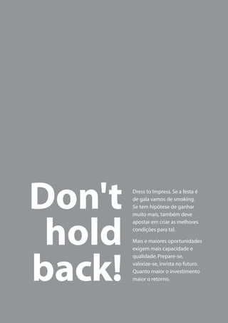 Dress to Impress. Se a festa é
de gala vamos de smoking.
Se tem hipótese de ganhar
muito mais, também deve
apostar em criar as melhores
condições para tal.
Mais e maiores oportunidades
exigem mais capacidade e
qualidade. Prepare-se,
valorize-se, invista no futuro.
Quanto maior o investimento
maior o retorno.
Don't
hold
back!
 