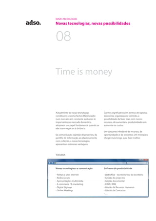 NOVAS TECNOLOGIAS
Novas tecnologias, novas possibilidades
Ganhos significativos em termos de rapidez,
economia, organização e controlo, a
possibilidade de fazer mais com menos
recursos, de aumentar a produtividade sem
aumentar os custos.
Um conjunto infindável de recursos, de
oportunidades e de proveitos. Um meio para
chegar mais longe, para fazer melhor.
Time is money
Actualmente as novas tecnologias
constituem-se como factor diferenciador
num mercado em constante evolução. Já
importantes no mercado doméstico,
adquirem um papel fundamental quando se
efectuam negócios à distância.
Da comunicação à gestão de projectos, da
partilha de informação ao relacionamento
com o cliente as novas tecnologias
apresentam inúmeras vantagens.
Novas tecnologias e a comunicação
- Portais e sites internet
- Redes sociais
- Apresentações multimédia
- E-commerce / E-marketing
- Digital Signage
- Online Meetings
Software de produtividade
- Weboffice - escritório fora do escritório
- Gestão de projectos
- Gestão documental
- CRM / BRM
- Gestão de Recursos Humanos
- Gestão de Contactos
- …
TOOLBOX
08
 