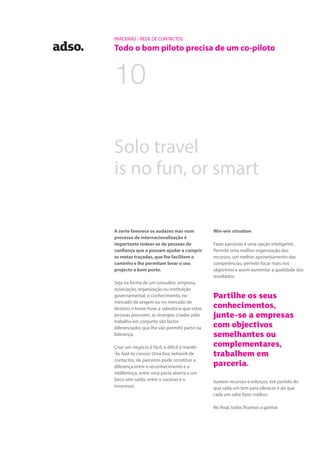 PARCERIAS / REDE DE CONTACTOS
Todo o bom piloto precisa de um co-piloto
Win-win situation
Fazer parcerias é uma opção inteligente.
Permite uma melhor organização dos
recursos, um melhor aproveitamento das
competências, permite focar mais nos
objectivos e assim aumentar a qualidade dos
resultados.
Partilhe os seus
conhecimentos,
junte-se a empresas
com objectivos
semelhantes ou
complementares,
trabalhem em
parceria.
Juntem recursos e esforços, tire partido do
que cada um tem para oferecer e do que
cada um sabe fazer melhor.
No final, todos ficamos a ganhar.
Solo travel
is no fun, or smart
A sorte favorece os audazes mas num
processo de internacionalização é
importante rodear-se de pessoas de
confiança que o possam ajudar a cumprir
as metas traçadas, que lhe facilitem o
caminho e lhe permitam levar o seu
projecto a bom porto.
Seja na forma de um consultor, empresa,
associação, organização ou instituição
governamental, o conhecimento, no
mercado de origem ou no mercado de
destino, o know-how, a sabedoria que estas
pessoas possuem, as sinergias criadas pelo
trabalho em conjunto são factor
diferenciador que lhe vão permitir partir na
liderança.
Criar um negócio é fácil, o difícil é mantê-
-lo, fazê-lo crescer. Uma boa network de
contactos, de parceiros pode constituir a
diferença entre o reconhecimento e a
indiferença, entre uma porta aberta e um
beco sem saída, entre o sucesso e o
insucesso.
10
 
