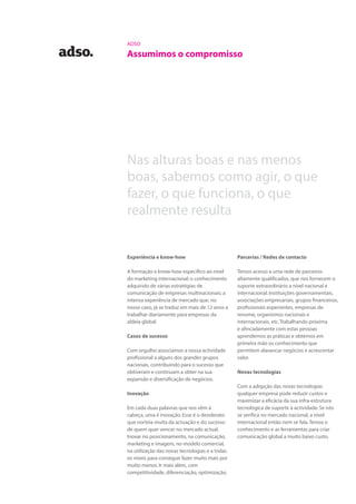 ADSO
Assumimos o compromisso
Parcerias / Redes de contacto
Temos acesso a uma rede de parceiros
altamente qualificados, que nos fornecem o
suporte extraordinário a nível nacional e
internacional. Instituições governamentais,
associações empresariais, grupos financeiros,
profissionais experientes, empresas de
renome, organismos nacionais e
internacionais, etc.Trabalhando próxima
e afincadamente com estas pessoas
aprendemos as práticas e obtemos em
primeira mão os conhecimento que
permitem alavancar negócios e acrescentar
valor.
Novas tecnologias
Com a adopção das novas tecnologias
qualquer empresa pode reduzir custos e
maximizar a eficácia da sua infra-estrutura
tecnológica de suporte à actividade. Se isto
se verifica no mercado nacional, a nível
internacional então nem se fala.Temos o
conhecimento e as ferramentas para criar
comunicação global a muito baixo custo.
Nas alturas boas e nas menos
boas, sabemos como agir, o que
fazer, o que funciona, o que
realmente resulta
Experiência e know-how
A formação e know-how específico ao nível
do marketing internacional; o conhecimento
adquirido de várias estratégias de
comunicação de empresas multinacionais; a
intensa experiência de mercado que, no
nosso caso, já se traduz em mais de 12 anos a
trabalhar diariamente para empresas da
aldeia global.
Casos de sucesso
Com orgulho associamos a nossa actividade
profissional a alguns dos grandes grupos
nacionais, contribuindo para o sucesso que
obtiveram e continuam a obter na sua
expansão e diversificação de negócios.
Inovação
Em cada duas palavras que nos vêm à
cabeça, uma é inovação. Esse é o desiderato
que norteia muita da actuação e do sucesso
de quem quer vencer no mercado actual.
Inovar no posicionamento, na comunicação,
marketing e imagem, no modelo comercial,
na utilização das novas tecnologias e a todas
os níveis para conseguir fazer muito mais por
muito menos. Ir mais além, com
competitividade, diferenciação, optimização.
 