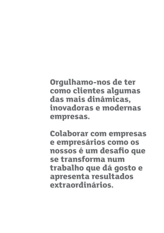 Orgulhamo-nos de ter
como clientes algumas
das mais dinâmicas,
inovadoras e modernas
empresas.
Colaborar com empresas
e empresários como os
nossos é um desaﬁo que
se transforma num
trabalho que dá gosto e
apresenta resultados
extraordinários.
 