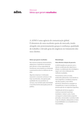 Diferenciação
Ideias que geram resultados
Ideias que geram resultados
Nos imensos projectos desenvolvidos,
adquirimos a experiência necessária
para afirmar a nossa capacidade de
transformar uma empresa ou instituição
e posicioná-la entre os melhores da sua
área.
Algumas empresas e instituições
nasceram e cresceram connosco e são
hoje reconhecidas, não apenas pela
qualidade dos seus produtos ou
serviços, mas também pela notoriedade
e reconhecimento alcançados junto do
público.
A ADSO é uma agência de comunicação global.
É detentora de uma excelente quota de mercado, tendo
atingido este posicionamento graças à confiança, qualidade
de trabalho e elevado grau de exigência no tratamento dos
seus clientes.
Metodologia
Uma efectiva relação de parceria
A ADSO trabalha em parceria com o
cliente na definição dos objectivos a
atingir e na elaboração das estratégias a
seguir com vista à obtenção dos
melhores resultados.
Funcionamos como um todo,
analisando, planeando e executando os
mais exigentes e complexos projectos
não descurando o mais ínfimo
pormenor. Desta forma conjugam-se
competências e criam-se sinergias na
prossecução de um objectivo específico.
Trabalhando de forma regular e
contínua é possível maximizar
resultados e reduzir custos. Assim,
conseguem-se desenvolver projectos
pensados, estruturados e ponderar todo
o tipo de soluções, adequando os meios
às possibilidades e as competências às
necessidades.
 