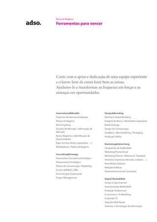 Áreas de Negócio
Ferramentas para vencer
International&NewBiz
Projectos de Internacionalização
Planos de Negócio
Benchmarking
Estudos de Mercado / Informação de
Mercado
Novos Negócios e Identificação de
Oportunidades
Expo Services (feiras, exposições, …)
Marketplaces / Redes de Negócio
Consulting&Strategy
Assessoria e Consultoria Estratégica
Planeamento Estratégico
Planos de Comunicação / Marketing
Acções B2B/B2C; CRM, …
Comunicação Empresarial
Project Management
Design&Branding
Naming e Verbal Branding
Imagem de Marca / Identidade Corporativa
Brand Strategy
Design de Comunicação
Sinalética / Merchandising / Packaging
Produção Gráfica
Marketing&Advertising
Campanhas de Publicidade
Marketing Promocional
Marketing Directo / Relacional / Database
Anúncios (imprensa, televisão, outdoor, …)
New Media Solutions
Relações Públicas
Desenvolvimento de Conteúdos
Digital Media&Web
Portais e Sites Internet
Apresentações Multimédia
Produção Audiovisual
E-commerce / E-Marketing
Corporate TV
Soluções Web Based
Sistemas e Tecnologias de Informação
Conte com o apoio e dedicação de uma equipe experiente
e o know-how de como fazer bem as coisas.
Ajudamo-lo a transformar as fraquezas em forças e as
ameaças em oportunidades.
 