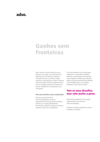 Ganhos sem
fronteiras
Fazer crescer os nossos clientes é o que
fazemos. Com saber, com convicção, com
experiência e sem barreiras. Quando o
mercado externo é o caminho a seguir,
traçamos a rota, fazemos as malas e é para lá
que vamos. Abrir caminho, preparar terreno,
criar as condições para que as empresas se
possam estabelecer com segurança e sair
vencedoras.
Mais oportunidades, maior complexidade
Embarcar num processo de
internacionalização é um passo
determinante na história de uma empresa.
Envolve um conjunto infindável de
ferramentas, métodos e técnicas e inúmeras
variáveis a tomar em consideração.
É um outro patamar, com novas regras,
exigências e características. Significa
enfrentar novos desafios, dar resposta a
novas exigências. Implica uma estrutura
sólida, um posicionamento bem definido,
uma estratégia coesa, uma imagem
excelente, e isto só para começar.
Tem os seus desaﬁos
mas vale muito a pena.
Neste dossiê abordamos 10 conceitos
indispensáveis ao sucesso em
internacionalização.
Senhoras e senhoras, apertem os cintos,
a viagem vai começar.
 