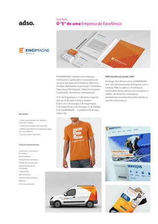 Case Study
O“E”de uma Empresa de Excelência
A ENGIMAGNE trabalha com empresas,
instituições e particulares na prestação de
serviços nas áreas de Instalações Eléctricas,
Energias Renováveis, Automação e Domótica,
Segurança, Climatização, Telecomunicações,
Canalização, Assistência e Manutenção.
O“E”de Engimagne é o elemento especial
que serve de base a toda a imagem.
Este é um E de Energia, E de Engenharia,
E de Experiência, E de Inovação, E de Solidez,
E de Credibilidade… e podíamos ficar aqui
todo o dia.
PME Excelência desde 2009
Ao longo dos últimos anos, a ENGIMAGNE
tem sido continuamente distinguida com o
Estatuto PME Excelência. A atribuição
consecutiva deste prémio vem corroborar a
solidez, dinamismo e inovação já
amplamente reconhecidos pelos clientes e
parceiros da empresa.
Projectos Desenvolvidos
Assessoria e Consultoria
Estratégica
Benchmarking
Planeamento estratégico
Design de Comunicação
Desenvolvimento de
Conteúdos
Linha gráfica
Merchandising
Dossiê de Apresentação
Website
Internacionalização
Resultados
> Maior proximidade com clientes e
potenciais clientes
> Reforço da componente comercial
> Melhor percepção da empresa por parte
dos seus públicos
> Acesso a novos mercados
 