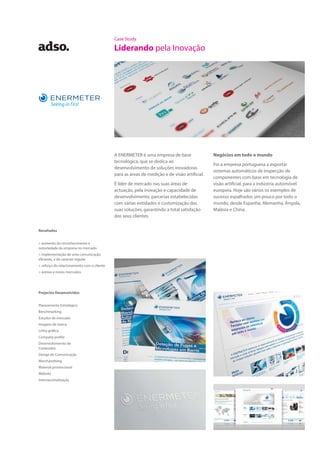 Case Study
Liderando pela Inovação
A ENERMETER é uma empresa de base
tecnológica, que se dedica ao
desenvolvimento de soluções inovadoras
para as áreas de medição e de visão artificial.
É líder de mercado nas suas áreas de
actuação, pela inovação e capacidade de
desenvolvimento, parcerias estabelecidas
com várias entidades e customização das
suas soluções, garantindo a total satisfação
dos seus clientes.
Negócios em todo o mundo
Foi a empresa portuguesa a exportar
sistemas automáticos de inspecção de
componentes com base em tecnologia de
visão artificial, para a indústria automóvel
europeia. Hoje são vários os exemplos de
sucesso espalhados um pouco por todo o
mundo, desde Espanha, Alemanha, Angola,
Malásia e China.
Projectos Desenvolvidos
Planeamento Estratégico
Benchmarking
Estudos de mercado
Imagem de marca
Linha gráfica
Company profile
Desenvolvimento de
Conteúdos
Design de Comunicação
Merchandising
Material promocional
Website
Internacionalização
Resultados
> aumento do reconhecimento e
notoriedade da empresa no mercado
> implementação de uma comunicação
eficiente, e de carácter regular
> reforço do relacionamento com o cliente
> acesso a novos mercados
 
