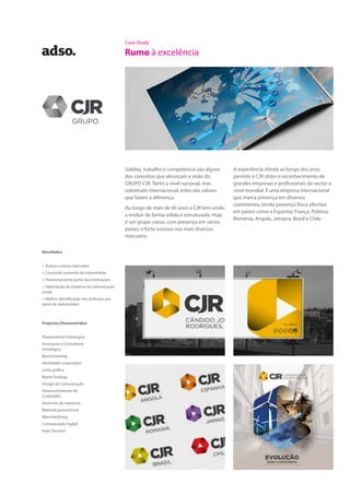 Case Study
Rumo à excelência
Solidez, trabalho e competência são alguns
dos conceitos que alicerçam a visão do
GRUPO CJR. Tanto a nível nacional, mas
sobretudo internacional, estes são valores
que fazem a diferença.
Ao longo de mais de 40 anos a CJR tem vindo
a evoluir de forma sólida e estruturada. Hoje
é um grupo coeso, com presença em vários
países, e forte sucesso nos mais diversos
mercados.
A experiência obtida ao longo dos anos
permite à CJR obter o reconhecimento de
grandes empresas e profissionais do sector a
nível mundial. É uma empresa internacional
que marca presença em diversos
continentes, tendo presença física efectiva
em países como a Espanha, França, Polónia,
Roménia, Angola, Jamaica, Brasil e Chile.
Projectos Desenvolvidos
Planeamento Estratégico
Assessoria e Consultoria
Estratégica
Benchmarking
Identidade corporativa
Linha gráfica
Brand Strategy
Design de Comunicação
Desenvolvimento de
Conteúdos
Anúncios de imprensa
Material promocional
Merchandising
Comunicação Digital
Expo Services
Resultados
> Acesso a novos mercados
> Crescente aumento da notoriedade
> Posicionamento junto das instituições
> Valorização da empresa na comunicação
social
> Melhor identificação dos atributos por
parte de stakeholders
 