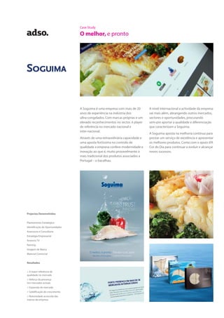 Case Study
O melhor, e pronto
A Soguima é uma empresa com mais de 20
anos de experiência na indústria dos
ultra-congelados. Com marcas próprias e um
elevado reconhecimentos no sector, é player
de referência no mercado nacional e
inter-nacional.
Através de uma extraordinária capacidade e
uma aposta fortíssima no controlo de
qualidade a empresa confere modernidade e
inovação ao que é, muito provavelmente o
mais tradicional dos produtos associados a
Portugal – o bacalhau.
A nível internacional a actividade da empresa
vai mais além, abrangendo outros mercados,
sectores e oportunidades, procurando
sem-pre aportar a qualidade e diferenciação
que caracterizam a Soguima.
A Soguima aposta na melhoria contínua para
prestar um serviço de excelência e apresentar
os melhores produtos. Conta com o apoio d’A
Cor do Dia para continuar a evoluir e alcançar
novos sucessos.
Projectos Desenvolvidos
Planeamento Estratégico
Identificação de Oportunidades
Assessoria e Consultoria
Estratégia Empresarial
Anúncio TV
Naming
Imagem de Marca
Material Comercial
Resultados
> A maior referência de
qualidade no mercado
> Reforço da presença
nos mercados actuais
> Expansão de mercado
> Solidificação do crescimento
> Notoriedade acrescida das
marcas da empresa
 