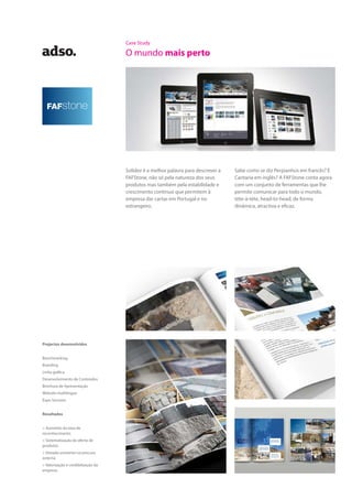 Case Study
O mundo mais perto
Solidez é a melhor palavra para descrever a
FAFStone, não só pela natureza dos seus
produtos mas também pela estabilidade e
crescimento contínuo que permitem à
empresa dar cartas em Portugal e no
estrangeiro.
Sabe como se diz Perpianhos em francês? E
Cantaria em inglês? A FAFStone conta agora
com um conjunto de ferramentas que lhe
permite comunicar para todo o mundo,
tète-à-tète, head-to-head, de forma
dinâmica, atractiva e eficaz.
Projectos desenvolvidos
Benchmarking
Branding
Linha gráfica
Desenvolvimento de Conteúdos
Brochura de Apresentação
Website multilingue
Expo Services
Resultados
> Aumento da taxa de
reconhecimento
> Sistematização da oferta de
produtos
> Elevado aumento na procura
externa
> Valorização e credibilização da
empresa
 