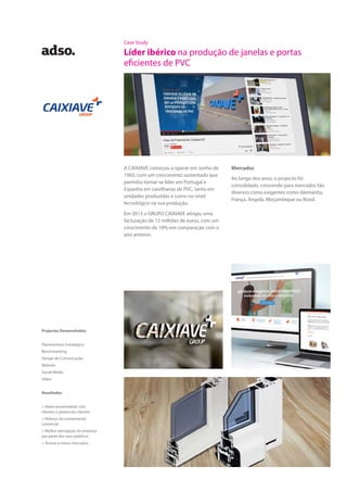 Case Study
Líder ibérico na produção de janelas e portas
eficientes de PVC
A CAIXIAVE começou a operar em Junho de
1993, com um crescimento sustentado que
permitiu tornar-se líder em Portugal e
Espanha em caixilharias de PVC, tanto em
unidades produzidas e como no nível
tecnológico na sua produção.
Em 2013 o GRUPO CAIXIAVE atingiu uma
facturação de 12 milhões de euros, com um
crescimento de 10% em comparação com o
ano anterior.
Mercados
Ao longo dos anos, o projecto foi
consolidado, crescendo para mercados tão
diversos como exigentes como Alemanha,
França, Angola, Moçambique ou Brasil.
Projectos Desenvolvidos
Planeamento Estratégico
Benchmarking
Design de Comunicação
Website
Social Media
Vídeo
Resultados
> Maior proximidade com
clientes e potenciais clientes
> Reforço da componente
comercial
> Melhor percepção da empresa
por parte dos seus públicos
> Acesso a novos mercados
 
