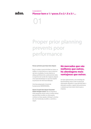 01
Pensar primeiro para fazer bem depois
Esta é a ordem correcta de fazer as coisas, ou
melhor, é a única forma se o que se procura
são bons resultados. Se esta máxima se
adequa perfeitamente a praticamente todos
os aspectos do mundo dos negócios adquire
uma especial destaque no que diz respeito
ao processo de internacionalização.
Uma boa preparação é essencial,
fundamental, INDISPENSÁVEL.
Quem? O quê? Para Quem? Quando?
Onde? Porquê? Como? São as respostas a
estas perguntas (assim como a muitas outras)
que permitem recolher as informações,
conhecer as boas opções, distinguir uma boa
de uma má decisão, escolher o caminho a
seguir.
Há mercados que são
melhores que outros,
há abordagens mais
vantajosas que outras.
Um bom planeamento, uma estratégia de
benchmarking coesa e estar na posse de
informação relevante é o que permite fazer a
distinção, escolher a opção mais promissora,
a solução que trará maior retorno para a
empresa.
PLANEAMENTO
Planear bem o 1.º passo. E o 2.º. E o 3.º…
Proper prior planning
prevents poor
performance
 
