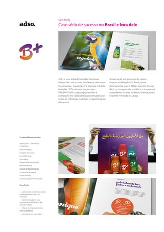 Case Study
Caso sério de sucesso no Brasil e fora dele
A B+ é uma linha de bebidas funcionais
elaborada com as mais saudáveis e saborosas
frutas nativas brasileiras. É a primeira linha de
bebidas 100% naturais lançada pela
GREENFUSION, cujo corpo científico é
composto por especialistas conceituados nas
áreas de nutrologia, nutrição e engenharia de
alimentos.
A marca está em processo de rápida
internacionalização. Do Brasil, ruma
directamente para o Médio Oriente. Depois
de já ter conquistado o público, a imprensa e
especialistas da área no Brasil, avança para o
exigente mercado do Dubai.
Projectos Desenvolvidos
Assessoria e Consultoria
Estratégica
Benchmarking
Imagem de marca
Brand Strategy
Packaging
Design de Comunicação
Merchandising
Dossiê de Apresentação
Comunicação digital
Expo-services
Comunicação internacional
Resultados
> aumento do reconhecimento e
notoriedade da marca no
mercado
> implementação de uma
comunicação eficiente, e de
carácter regular
> reforço do relacionamento
com os públicos
> acesso a novos mercados
 