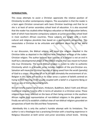 INTRODUCTION.
This essay attempts to assist a Christian appreciate the relative position of
Christianity to other contemporary religions. The assumption is that the reader is
a born again Christian conversant with basic Christian teachings and that he or
she is at least of senior secondary school level of education. It is also assumed
that the reader has studied either Religious education or Moral education before;
both of which have become compulsory subjects at junior secondary school level
in most southern African countries. These subjects are taught with a multi-
cultural and religious pluralistic bias based on a post-modern perspective. This
necessitates a Christian to be articulate and confident about his or her world
view.
In our discussion, the Biblical religion will mean the religion revealed in the
Christian bible as depicted in the Old and New Testament writings of the Judeo-
Christian religion. The author believes that Judaism as a religion is not an end in
itself but a developmental phase of the biblical religion that was meant to fruition
into true Christianity. The name Biblical religion is meant to refer to authentic
Christianity which in a broader sense includes Judaism of the pre-Christian era.
Salvation will mean the Christian concept of being saved from the wrath (penalty)
of God to a sinner, the power of sin in life and ultimately the environment of sin.
Religion in this work will mean in its loose sense a system of beliefs centred on
trying to find meaning in life usually coupled with a belief in a Supreme Being or
Spirit as one of the fundamental beliefs.
We will briefly explore what Islam, Hinduism, Buddhism, Baha’i Faith and African
traditional religions have to offer in terms of salvation in a Christian sense. These
religions have been selected on the basis of their being common in the southern
African region thus representative of non-biblical religions in the global sense.
Finally we will try to establish a biblical view of non-biblical religions grounded on
perspectives of both the Old and New Testaments.
Admittedly this is only the author’s humble attempt with its limitations. The
author is not a theologian but a practising Christian with a teaching experience in
Religious Education at both senior and junior secondary school levels. Striving
 