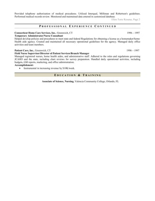 Provided telephone authorization of medical procedures. Utilized Interqual, Milliman and Robertson's guidelines.
Performed medical records review. Monitored and maintained data entered in customized database.
Ellen Torre Resume, Page 2
P R O F E S S I O N A L E X P E R I E N C E C O N T I N U E D
Connecticut Home Care Services, Inc., Greenwich, CT 1996 – 1997
Temporary Administrator/Nurse Consultant
Helped develop policies and procedures to meet state and federal Regulations for obtaining a license as a homemaker/home
Health aide agency. Created and maintained all necessary operational guidelines for the agency. Managed daily office
activities and team members.
Patient Care, Inc., Greenwich, CT 1996 – 1997
Field Nurse Supervisor/Director of Patient Services/Branch Manager
Managed registered nurses, home health aides, and administrative staff. Adhered to the rules and regulations governing
JCAHO and the state, including chart reviews for survey preparation. Handled daily operational activities, including
budgets, GM reports, marketing, and office administration.
Accomplishment:
• Instrumental in increasing revenue by $10K/week.
E D U C A T I O N & T R A I N I N G
Associate of Science, Nursing, Valencia Community College, Orlando, FL
 