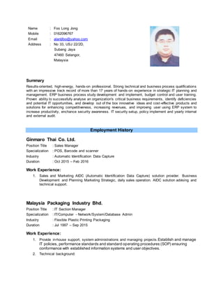 Name : Foo Long Jong
Mobile : 0162096767
Email : alanljfoo@yahoo.com
Address : No 33, USJ 22/2D,
Subang Jaya
47460 Selangor,
Malaysia
Summary
Results-oriented, high-energy, hands-on professional. Strong technical and business process qualifications
with an impressive track record of more than 17 years of hands-on experience in strategic IT planning and
management. ERP business process study development and implement, budget control and user training.
Proven ability to successfully analyse an organization's critical business requirements, identify deficiencies
and potential IT opportunities, and develop out of the box innovative ideas and cost-effective products and
solutions for enhancing competitiveness, increasing revenues, and improving user using ERP system to
increase productivity, enchance security awareness. IT security setup, policy implement and yearly internal
and external audit.
Employment History
Ginmaro Thai Co. Ltd.
Position Title : Sales Manager
Specialization : POS, Barcode and scanner
Industry : Automatic Identification Data Capture
Duration : Oct 2015 – Feb 2016
Work Experience:
1. Sales and Marketing AIDC (Automatic Identification Data Capture) solution provider. Business
Development and Planning Marketing Strategic, daily sales operation. AIDC solution advising and
technical support.
Malaysia Packaging Industry Bhd.
Position Title : IT Section Manager
Specialization : IT/Computer - Network/System/Database Admin
Industry : Flexible Plastic Printing Packaging
Duration : Jul 1997 – Sep 2015
Work Experience:
1. Provide in-house support, system administrations and managing projects.Establish and manage
IT policies, performance standards and standard operating procedures (SOP) ensuring
conformance with established information systems and user objectives.
2. Technical background:
 