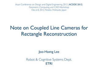 Asian Conference on Design and Digital Engineering 2012 (ACDDE 2012)
                Geometric Computing and CAD Workshop
                  Dec.6-8, 2012, Niseko, Hokkaido, Japan




Note on Coupled Line Cameras for
    Rectangle Reconstruction


                         Joo-Haeng Lee

            Robot & Cognitive Systems Dept.
                        ETRI
 