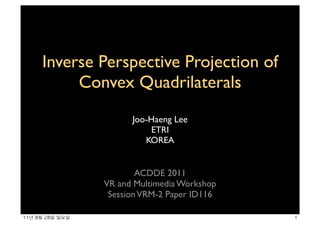 Inverse Perspective Projection of
            Convex Quadrilaterals
                          Joo-Haeng Lee
                               ETRI
                             KOREA


                            ACDDE 2011
                    VR and Multimedia Workshop
                     Session VRM-2 Paper ID116

11년	 8월	 28일	 일요일                                1
 