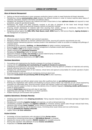 AREAS OF EXPERTISE
Store & Material Management
 Setting up internal warehouses to store necessary production items in order to meet Production & Project demands.
 Maintaining a strong communication chain between the different divisions in order to receive inquiries about status of
materials, requisition, dispatch information and delivery status.
 Managing the schedules to procure raw material and other critical items to have optimum stocks and required to meet
production, project & operational targets.
 Maintaining the freight and other expenses involved in all type of transport at the lower level through freight
consolidation, and choosing appropriate shipping method and payment methods.
 Ensuring smooth distribution of material right from sourcing from vendor, storage at warehouse, disbursal to the
production team, project team, operational team and movement to the destination.
 Designing various reports like DSR, DPR, Flash Board, LtatF, WMS Report’s, MHE service Reports, Ageing Analysis to
top management & Customer’s.
Warehousing
 Effectively apply & maintain TAT for each activity & operation.
 Managing inventory effectively to maintain sufficient stock levels, ensuring all customer requirements are met.
 Working towards maintaining optimum inventory levels in the warehouse in order to cut down on wastage and pilferage of
inventory items.
 Undertaking stock valuation, Auditing, and Reconciliation for better inventory management.
 Ensuring timely and accurate receipts/ issuance management to facilitate smooth plant operations.
 Maintain FIFO & LIFO as per product in storage.
 Closely monitoring for perpetual inventory.
 Managing the Reworking neatly for damage material.
 Approval & Disposal of scrap, non-moving & unused material laying in warehouse.
 Timeline closure for incidence & forwarded call.
 Streamlining warehouse attachments with SOP & MIS.
Purchase Operations
 Formulating and implementing the Monthly strategies for purchase of materials.
 Looking into the scheduling and rescheduling of supplies & Vendors & customers.
 Undertaking fund planning for procuring and sourcing of materials. Ensuring optimum utilisation of materials and working
towards achieving maximum cost savings.
 Managing the overall procurement of raw material, critical items and spares & consumables for smooth operation of plant
to meet production volumes.
 Ensuring prompt receipt accounting & maintaining minimum stock level.
 Important involvement for purchasing MHE & Hiring MHE & other machinery.
Vendor Management
 Setting up a reliable and efficient global vendor base after qualifying them on pre-defined parameters.
 Entering into negotiations with vendors and finalising to procure various items/ raw materials (as per critical engineering
requisition) at reasonable rates. Ensuring vendors comply with delivery, quality and supply norms as agreed upon.
 Providing requisite support to them to reduce the delivery time of material. Regularly reviewing vendor performance to
renew or cancel contracts.
 Preparing Debit Notes against loss with clear & neat Data.
 Appointing area wise Egg. Or Monitor to run fluent operation.
 Problem solving & communication with guideline.
Logistics Operations/ Strategic Planning
 Initiating improvements in the shipping procedures. Taking requisite measures to curtail losses/ damage to fragile items
during transit.
 Managing and controlling logistics budget and expenses, as well as demand planning.
 Coordinating complete domestic and logistics network to minimise working capital costs through reduced lead times,
operating costs through lower freights, correct choice of transport service provider.
 Ensuring 100% compliance with all statutory issues, minimising show cause notices and non-conformances.
 Preparing Schedule for Pipeline inbounds.
 Logistic Failure on time resolution.
Excise & Duties
• Knowledge of Excise classification with calculation & Filing Excise return.
• Having skill of monitoring Excise figures in ERP,WMS & Manual in computer.
• Keeping the manual written records in RG23D resisters for excisable accounts.
• Moving clear operation with fulfilment of excise invoice cancellation.
• Preparation for Excise audit & Rules.
 