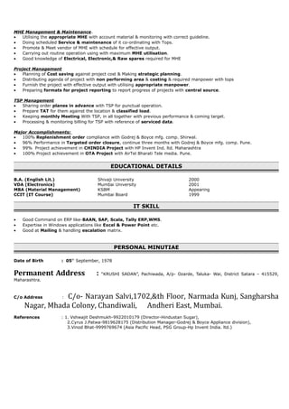 MHE Management & Maintenance.
• Utilising the appropriate MHE with account material & monitoring with correct guideline.
• Doing scheduled Service & maintenance of it co-ordinating with Tops.
• Promote & Meet vendor of MHE with schedule for effective output.
• Carrying out routine operation using with maximum MHE utilisation.
• Good knowledge of Electrical, Electronic,& Raw spares required for MHE
Project Management
• Planning of Cost saving against project cost & Making strategic planning.
• Distributing agenda of project with non performing area & costing & required manpower with tops
• Furnish the project with effective output with utilising appropriate manpower.
• Preparing formats for project reporting to report progress of projects with central source.
TSP Management
• Sharing order planes in advance with TSP for punctual operation.
• Prepare TAT for them against the location & classified load.
• Keeping monthly Meeting With TSP, in all together with previous performance & coming target.
• Processing & monitoring billing for TSP with reference of serviced data.
Major Accomplishments:
• 100% Replenishment order compliance with Godrej & Boyce mfg. comp. Shirwal.
• 96% Performance in Targeted order closure, continue three months with Godrej & Boyce mfg. comp. Pune.
• 99% Project achievement in CHINDIA Project with HP Invent Ind. ltd. Maharashtra
• 100% Project achievement in OTA Project with AirTel Bharati Tele media. Pune.
EDUCATIONAL DETAILS
B.A. (English Lit.) Shivaji University 2000
VDA (Electronics) Mumbai University 2001
MBA (Material Management) KSBM Appearing
CCIT (IT Course) Mumbai Board 1999
IT SKILL
• Good Command on ERP like-BAAN, SAP, Scala, Tally ERP,WMS.
• Expertise in Windows applications like Excel & Power Point etc.
• Good at Mailing & handling escalation matrix.
PERSONAL MINUTIAE
Date of Birth : 05th
September, 1978
Permanent Address : “KRUSHI SADAN”, Pachiwada, A/p- Ozarde, Taluka- Wai, District Satara – 415529,
Maharashtra.
C/o Address : C/o- Narayan Salvi,1702,&th Floor, Narmada Kunj, Sangharsha
Nagar, Mhada Colony, Chandiwali, Andheri East, Mumbai.
References : 1. Vshwajit Deshmukh-9922010179 (Director-Hindustan Sugar),
2.Cyrus J.Patwa-9819628175 (Distribution Manager-Godrej & Boyce Appliance division),
3.Vinod Bhat-9999769674 (Asia Pacific Head, PSG Group-Hp Invent India. ltd.)
 