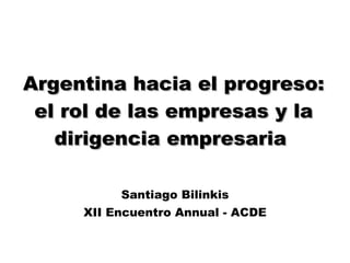 Argentina hacia el progreso: el rol de las empresas y la dirigencia empresaria  Santiago Bilinkis XII Encuentro Annual - ACDE 