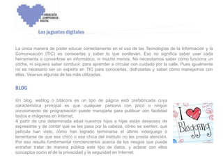 ENCUENTRO VOLUNTARIADO DIGITAL - APOYO A LA CAPITALIDAD CULTURAL DE CÓRDOBA



           Los juguetes digitales

La única manera de poder educar correctamente en el uso de las Tecnologías de la Información y la
Comunicación (TIC) es conocerlas y saber lo que conllevan. Eso no significa saber usar cada
herramienta o convertirse en informático, ni mucho menos. No necesitamos saber cómo funciona un
coche, ni siquiera saber conducir, para aprender a circular con cuidado por la calle. Pues igualmente
no es necesario ser un experto en TIC para conocerlas, disfrutarlas y saber cómo manejarnos con
ellas. Veamos algunas de las más utilizadas.


BLOG

Un blog, weblog o bitácora es un tipo de página web prefabricada cuya
característica principal es que cualquier persona con poco o ningún
conocimiento de programación puede manejarla para publicar con facilidad
textos e imágenes en Internet.
A partir de una determinada edad nuestros hijos e hijas están deseosos de
expresarse y de contar qué se les pasa por la cabeza, cómo se sienten, qué
película han visto, cómo han logrado terminarse el último videojuego o
lamentarse de que ese chico o esa chica del instituto no les presta atención.
Por eso resulta fundamental concienciarlos acerca de los riesgos que puede
entrañar tratar de manera pública este tipo de datos, y aclarar con ellos
conceptos como el de la privacidad y la seguridad en Internet.
 