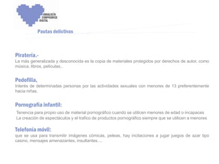 ENCUENTRO VOLUNTARIADO DIGITAL - APOYO A LA CAPITALIDAD CULTURAL DE CÓRDOBA



             Pautas delictivas



Piratería.-
La más generalizada y desconocida es la copia de materiales protegidos por derechos de autor, como
música, libros, películas..


Pedofilia,
Interés de determinadas personas por las actividades sexuales con menores de 13 preferentemente
hacia niñas.


Pornografía infantil:
Tenencia para propio uso de material pornográfico cuando se utilicen menores de edad o incapaces
La creación de espectáculos y el trafico de productos pornográfico siempre que se utilicen a menores

Telefonía móvil:
que se usa para transmitir imágenes cómicas, peleas, hay incitaciones a jugar juegos de azar tipo
casino, mensajes amenazantes, insultantes....
 