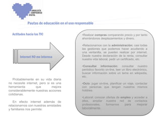ENCUENTRO VOLUNTARIADO DIGITAL - APOYO A LA CAPITALIDAD CULTURAL DE CÓRDOBA



             Pautas de educación en el uso responsable

  Actitudes hacia las TIC                           •Realizar compras comparando precio y por tanto
                                                    ahorrándonos desplazamientos y dinero.

                                                    •Relacionarnos con la administración: casi todas
                                                    las gestiones que podemos hacer acudiendo a
                                                    una ventanilla, se pueden realizar por internet.
       Internet NO me interesa                      Desde nuestra declaración de la renta, consultar
                                                    nuestra vida laboral, pedir un certificado, etc.

                                                    •Consultar información: consultar nuestro
                                                    periódico favorito on-line, leer un libro electrónico,
                                                    buscar información sobre un tema en wikipedia,
                                                    etc.
   Probablemente en su vida diaria
no necesite internet, pero si es una                •Ocio: jugar on-line, planificar un viaje, contactar
herramienta        que        mejora                con personas que tengan nuestros mismos
considerablemente nuestras acciones                 hobbies.
cotidianas.
                                                    •Laboral: conocer ofertas de empleo y acceder a
   En efecto internet además de                     ellas, ampliar nuestra red de contactos
relacionarnos con nuestras amistades                profesionales,    formarnos    para     mejorar
y familiares nos permite:                           laboralmente.
 
