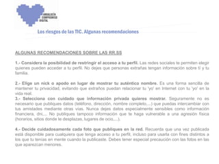 ENCUENTRO VOLUNTARIADO DIGITAL - APOYO A LA CAPITALIDAD CULTURAL DE CÓRDOBA



           Los riesgos de las TIC. Algunas recomendaciones


ALGUNAS RECOMENDACIONES SOBRE LAS RR.SS

1.- Considera la posibilidad de restringir el acceso a tu perfil. Las redes sociales te permiten elegir
quienes pueden acceder a tu perfil. No dejes que personas extrañas tengan información sobre tí y tu
familia.

2.- Elige un nick o apodo en lugar de mostrar tu auténtico nombre. Es una forma sencilla de
mantener tu privacidad, evitando que extraños puedan relacionar tu 'yo' en Internet con tu 'yo' en la
vida real.
3.- Selecciona con cuidado que información privada quieres mostrar. Seguramente no es
necesario que publiques datos (teléfono, dirección, nombre completo,...) que puedas intercambiar con
tus amistades mediante otras vías. Nunca dejes datos especialmente sensibles como información
financiera, dni,... No publiques tampoco información que te haga vulnerable a una agresión física
(horarios, sitios donde te desplazas, lugares de ocio,...).

4.- Decide cuidadosamente cada foto que publiques en la red. Recuerda que una vez publicada
está disponible para cualquiera que tenga acceso a tu perfil, incluso para usarla con fines distintos a
los que tu tenías en mente cuando la publicaste. Debes tener especial precaución con las fotos en las
que aparezcan menores.
 