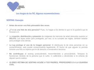 ENCUENTRO VOLUNTARIADO DIGITAL - APOYO A LA CAPITALIDAD CULTURAL DE CÓRDOBA



           Los riesgos de las TIC. Algunas recomendaciones

SEXTING: Consejos

 Antes de enviar una foto piénsatelo dos veces.

 ¿Y si es una foto de otra persona? Pues, no hagas a los demás lo que no te gustaría que te
  hiciesen a ti.

 La creación, distribución y posesión de imágenes de menores de edad desnudos supone un
  DELITO. Las leyes están para protegerte, por eso, si no cumples las reglas, también estarán
  para proteger a los demás.

 La Ley protege el uso de la imagen personal. Si distribuyes la de otras personas sin su
  consentimiento, esto puede comprometerte legalmente. El hecho de que alguien te permita
  tomarle una foto no implica que te dé derecho a enviársela a terceros.

 No contribuyas al sexting produciéndolo, transmitiéndolo o provocándolo. Tampoco lo
  favorezcas riéndote de la persona que lo sufre, ni callándote u obviándolo si te enteras de
  alguien que lo realiza.

 SI ERES VÍCTIMA DE SEXTING ACUDE A TUS PADRES, PROFESORES O A LA GUARDIA
  CIVIL.
 